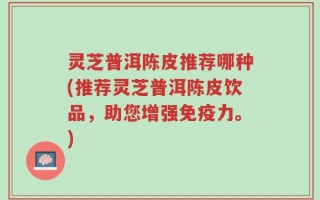 灵芝普洱陈皮推荐哪种(推荐灵芝普洱陈皮饮品，助您增强免疫力。)