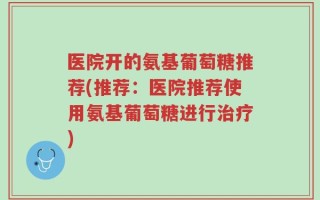 医院开的氨基葡萄糖推荐(推荐：医院推荐使用氨基葡萄糖进行治疗)