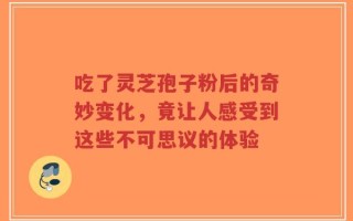 吃了灵芝孢子粉后的奇妙变化，竟让人感受到这些不可思议的体验
