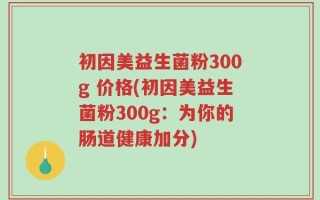 初因美益生菌粉300g 价格(初因美益生菌粉300g：为你的肠道健康加分)