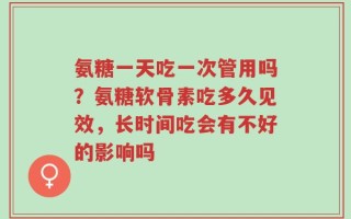 氨糖一天吃一次管用吗？氨糖软骨素吃多久见效，长时间吃会有不好的影响吗