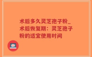 术后多久灵芝孢子粉_术后恢复期：灵芝孢子粉的适宜使用时间