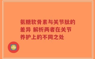 氨糖软骨素与关节肽的差异 解析两者在关节养护上的不同之处