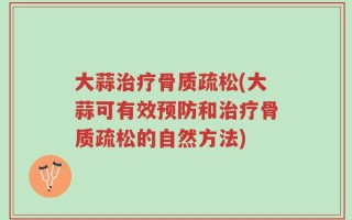 大蒜治疗骨质疏松(大蒜可有效预防和治疗骨质疏松的自然方法)