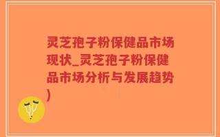 灵芝孢子粉保健品市场现状_灵芝孢子粉保健品市场分析与发展趋势)