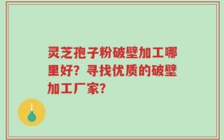 灵芝孢子粉破壁加工哪里好？寻找优质的破壁加工厂家？