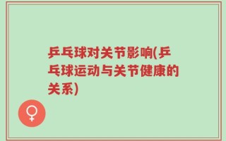 乒乓球对关节影响(乒乓球运动与关节健康的关系)