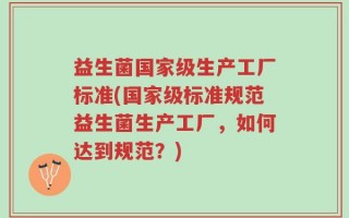 益生菌国家级生产工厂标准(国家级标准规范益生菌生产工厂，如何达到规范？)