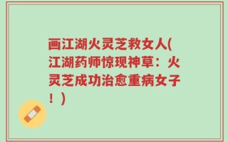 画江湖火灵芝救女人(江湖药师惊现神草：火灵芝成功治愈重病女子！)