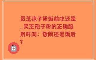 灵芝孢子粉饭前吃还是_灵芝孢子粉的正确服用时间：饭前还是饭后？