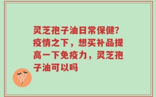 灵芝孢子油日常保健？疫情之下，想买补品提高一下免疫力，灵芝孢子油可以吗