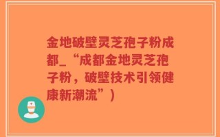金地破壁灵芝孢子粉成都_“成都金地灵芝孢子粉，破壁技术引领健康新潮流”)