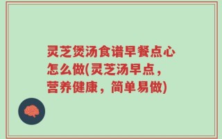 灵芝煲汤食谱早餐点心怎么做(灵芝汤早点，营养健康，简单易做)
