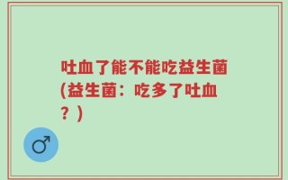 吐血了能不能吃益生菌(益生菌：吃多了吐血？)