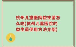 杭州儿童医院益生菌怎么吃(杭州儿童医院的益生菌使用方法介绍)