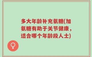 多大年龄补充氨糖(加氨糖有助于关节健康，适合哪个年龄段人士)