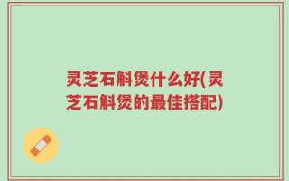 灵芝石斛煲什么好(灵芝石斛煲的最佳搭配)