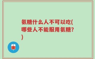 氨糖什么人不可以吃(哪些人不能服用氨糖？)