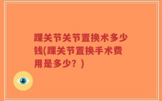 踝关节关节置换术多少钱(踝关节置换手术费用是多少？)