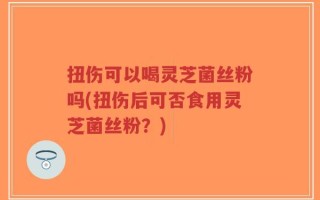 扭伤可以喝灵芝菌丝粉吗(扭伤后可否食用灵芝菌丝粉？)