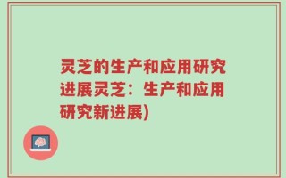 灵芝的生产和应用研究进展灵芝：生产和应用研究新进展)