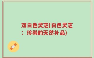 双白色灵芝(白色灵芝：珍稀的天然补品)