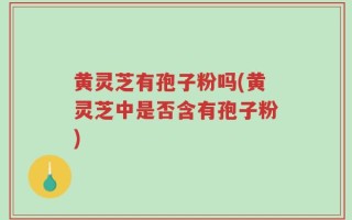 黄灵芝有孢子粉吗(黄灵芝中是否含有孢子粉)