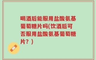 喝酒后能服用盐酸氨基葡萄糖片吗(饮酒后可否服用盐酸氨基葡萄糖片？)