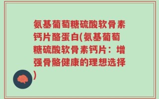 氨基葡萄糖硫酸软骨素钙片酪蛋白(氨基葡萄糖硫酸软骨素钙片：增强骨骼健康的理想选择)