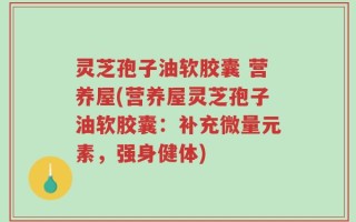 灵芝孢子油软胶囊 营养屋(营养屋灵芝孢子油软胶囊：补充微量元素，强身健体)