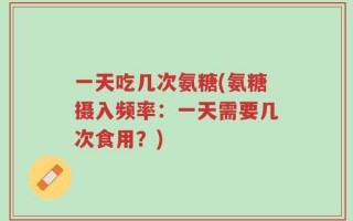一天吃几次氨糖(氨糖摄入频率：一天需要几次食用？)