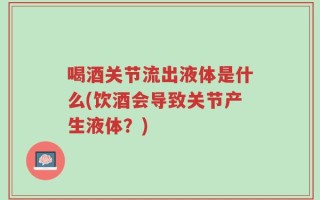 喝酒关节流出液体是什么(饮酒会导致关节产生液体？)