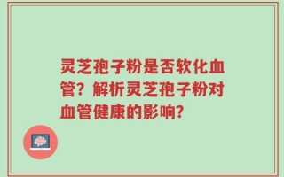 灵芝孢子粉是否软化血管？解析灵芝孢子粉对血管健康的影响？