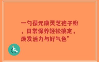 一勺葆元康灵芝孢子粉，日常保养轻松搞定，焕发活力与好气色”