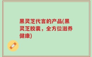 黑灵芝代言的产品(黑灵芝胶囊，全方位滋养健康)