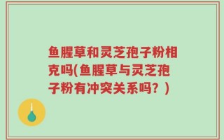 鱼腥草和灵芝孢子粉相克吗(鱼腥草与灵芝孢子粉有冲突关系吗？)