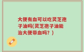 大便有血可以吃灵芝孢子油吗(灵芝孢子油能治大便带血吗？)
