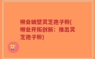 柳业破壁灵芝孢子粉(柳业开拓创新：推出灵芝孢子粉)