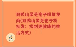 双鸭山灵芝孢子粉批发商(双鸭山灵芝孢子粉批发：找到更健康的生活方式)