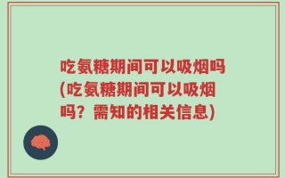 吃氨糖期间可以吸烟吗(吃氨糖期间可以吸烟吗？需知的相关信息)