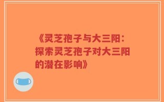 《灵芝孢子与大三阳：探索灵芝孢子对大三阳的潜在影响》