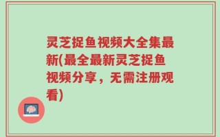灵芝捉鱼视频大全集最新(最全最新灵芝捉鱼视频分享，无需注册观看)