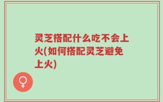 灵芝搭配什么吃不会上火(如何搭配灵芝避免上火)
