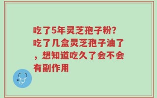 吃了5年灵芝孢子粉？吃了几盒灵芝孢子油了，想知道吃久了会不会有副作用
