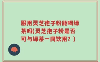 服用灵芝孢子粉能喝绿茶吗(灵芝孢子粉是否可与绿茶一同饮用？)
