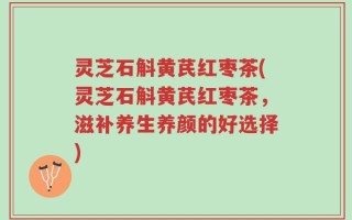 灵芝石斛黄芪红枣茶(灵芝石斛黄芪红枣茶，滋补养生养颜的好选择)