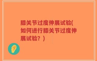 膝关节过度伸展试验(如何进行膝关节过度伸展试验？)
