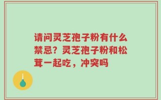 请问灵芝孢子粉有什么禁忌？灵芝孢子粉和松茸一起吃，冲突吗