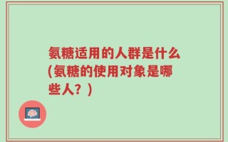 氨糖适用的人群是什么(氨糖的使用对象是哪些人？)