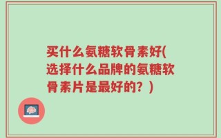 买什么氨糖软骨素好(选择什么品牌的氨糖软骨素片是最好的？)